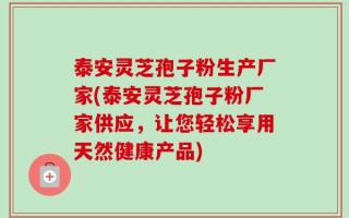 泰安灵芝孢子粉生产厂家(泰安灵芝孢子粉厂家供应，让您轻松享用天然健康产品)