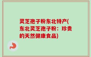 灵芝孢子粉东北特产(东北灵芝孢子粉：珍贵的天然健康食品)