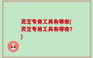 灵芝专用工具有哪些(灵芝专用工具有哪些？)