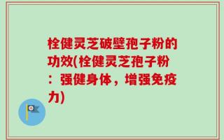 栓健灵芝破壁孢子粉的功效(栓健灵芝孢子粉：强健身体，增强免疫力)