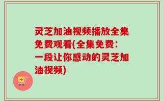 灵芝加油视频播放全集免费观看(全集免费：一段让你感动的灵芝加油视频)