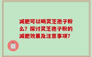 减肥可以喝灵芝孢子粉么？探讨灵芝孢子粉的减肥效果及注意事项？