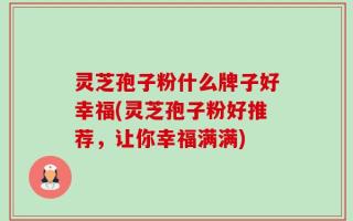 灵芝孢子粉什么牌子好幸福(灵芝孢子粉好推荐，让你幸福满满)