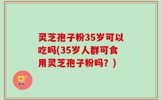灵芝孢子粉35岁可以吃吗(35岁人群可食用灵芝孢子粉吗？)