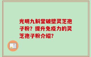 光明九斛堂破壁灵芝孢子粉？提升免疫力的灵芝孢子粉介绍？