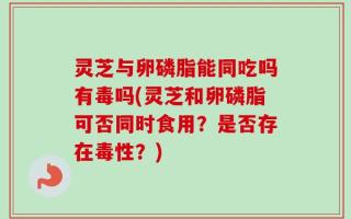灵芝与卵磷脂能同吃吗有毒吗(灵芝和卵磷脂可否同时食用？是否存在毒性？)
