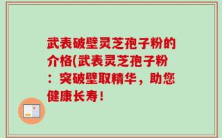 武表破壁灵芝孢子粉的介格(武表灵芝孢子粉：突破壁取精华，助您健康长寿！