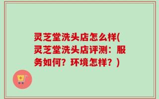 灵芝堂洗头店怎么样(灵芝堂洗头店评测：服务如何？环境怎样？)
