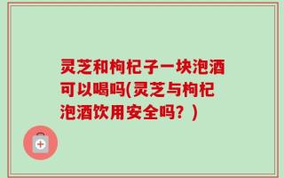 灵芝和枸杞子一块泡酒可以喝吗(灵芝与枸杞泡酒饮用安全吗？)