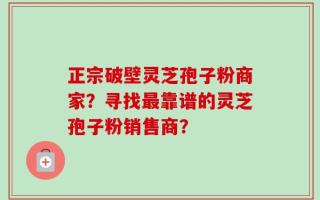 正宗破壁灵芝孢子粉商家？寻找最靠谱的灵芝孢子粉销售商？