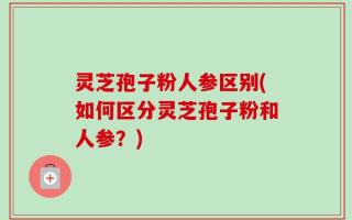 灵芝孢子粉人参区别(如何区分灵芝孢子粉和人参？)