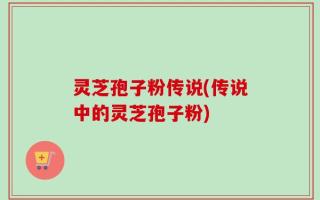灵芝孢子粉传说(传说中的灵芝孢子粉)