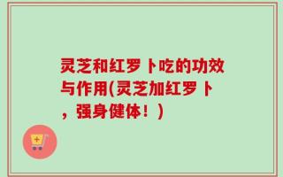 灵芝和红罗卜吃的功效与作用(灵芝加红罗卜，强身健体！)