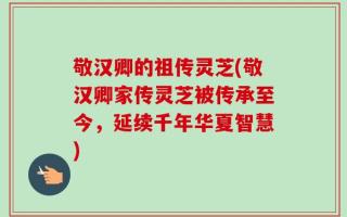 敬汉卿的祖传灵芝(敬汉卿家传灵芝被传承至今，延续千年华夏智慧)