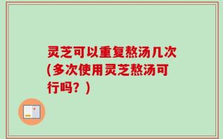 灵芝可以重复熬汤几次(多次使用灵芝熬汤可行吗？)