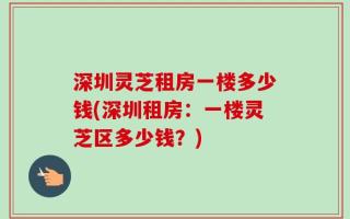 深圳灵芝租房一楼多少钱(深圳租房：一楼灵芝区多少钱？)