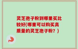 灵芝孢子粉到哪里买比较好(哪里可以购买高质量的灵芝孢子粉？)