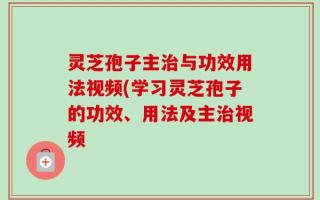 灵芝孢子主治与功效用法视频(学习灵芝孢子的功效、用法及主治视频