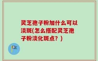 灵芝孢子粉加什么可以淡斑(怎么搭配灵芝孢子粉淡化斑点？)