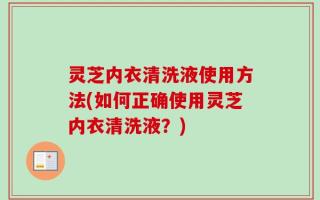 灵芝内衣清洗液使用方法(如何正确使用灵芝内衣清洗液？)