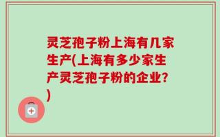 灵芝孢子粉上海有几家生产(上海有多少家生产灵芝孢子粉的企业？)