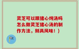 灵芝可以跟猪心炖汤吗怎么做灵芝猪心汤的制作方法，别具风味！)