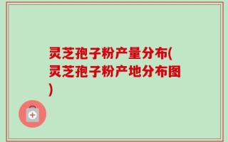 灵芝孢子粉产量分布(灵芝孢子粉产地分布图)