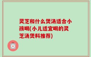 灵芝和什么煲汤适合小孩喝(小儿适宜喝的灵芝汤煲料推荐)
