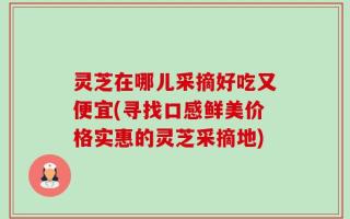灵芝在哪儿采摘好吃又便宜(寻找口感鲜美价格实惠的灵芝采摘地)