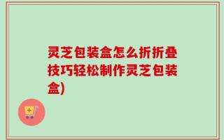 灵芝包装盒怎么折折叠技巧轻松制作灵芝包装盒)