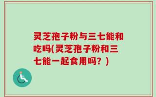 灵芝孢子粉与三七能和吃吗(灵芝孢子粉和三七能一起食用吗？)