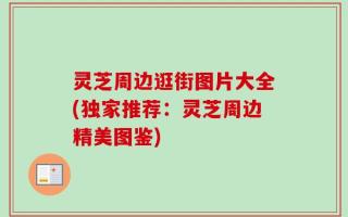 灵芝周边逛街图片大全(独家推荐：灵芝周边精美图鉴)