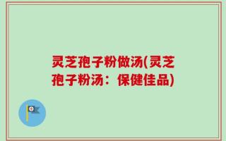 灵芝孢子粉做汤(灵芝孢子粉汤：保健佳品)