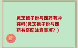 灵芝孢子粉与西药有冲突吗(灵芝孢子粉与西药有搭配注意事项？)