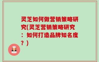 灵芝如何做营销策略研究(灵芝营销策略研究：如何打造品牌知名度？)