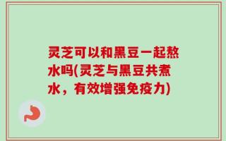 灵芝可以和黑豆一起熬水吗(灵芝与黑豆共煮水，有效增强免疫力)