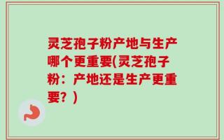 灵芝孢子粉产地与生产哪个更重要(灵芝孢子粉：产地还是生产更重要？)