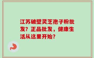 江苏破壁灵芝孢子粉批发？正品批发，健康生活从这里开始？