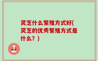 灵芝什么繁殖方式好(灵芝的优秀繁殖方式是什么？)