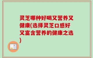 灵芝哪种好喝又营养又健康(选择灵芝口感好又富含营养的健康之选)