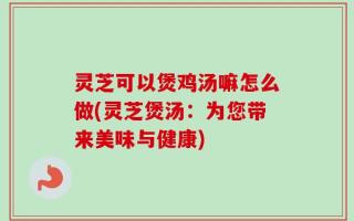 灵芝可以煲鸡汤嘛怎么做(灵芝煲汤：为您带来美味与健康)