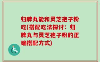归脾丸能和灵芝孢子粉吃(搭配吃法探讨：归脾丸与灵芝孢子粉的正确搭配方式)