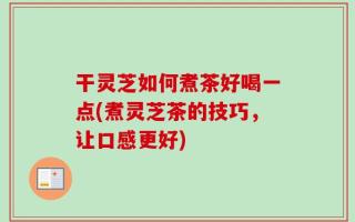 干灵芝如何煮茶好喝一点(煮灵芝茶的技巧，让口感更好)