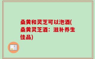 桑黄和灵芝可以泡酒(桑黄灵芝酒：滋补养生佳品)