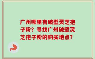 广州哪里有破壁灵芝孢子粉？寻找广州破壁灵芝孢子粉的购买地点？