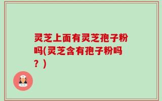 灵芝上面有灵芝孢子粉吗(灵芝含有孢子粉吗？)