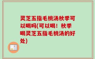 灵芝五指毛桃汤秋季可以喝吗(可以喝！秋季喝灵芝五指毛桃汤的好处)