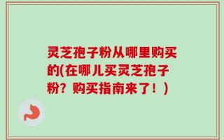 灵芝孢子粉从哪里购买的(在哪儿买灵芝孢子粉？购买指南来了！)
