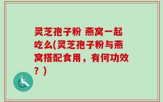 灵芝孢子粉 燕窝一起吃么(灵芝孢子粉与燕窝搭配食用，有何功效？)