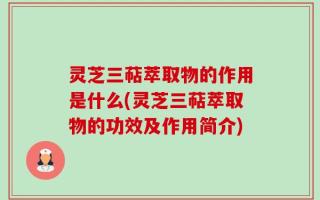 灵芝三萜萃取物的作用是什么(灵芝三萜萃取物的功效及作用简介)
